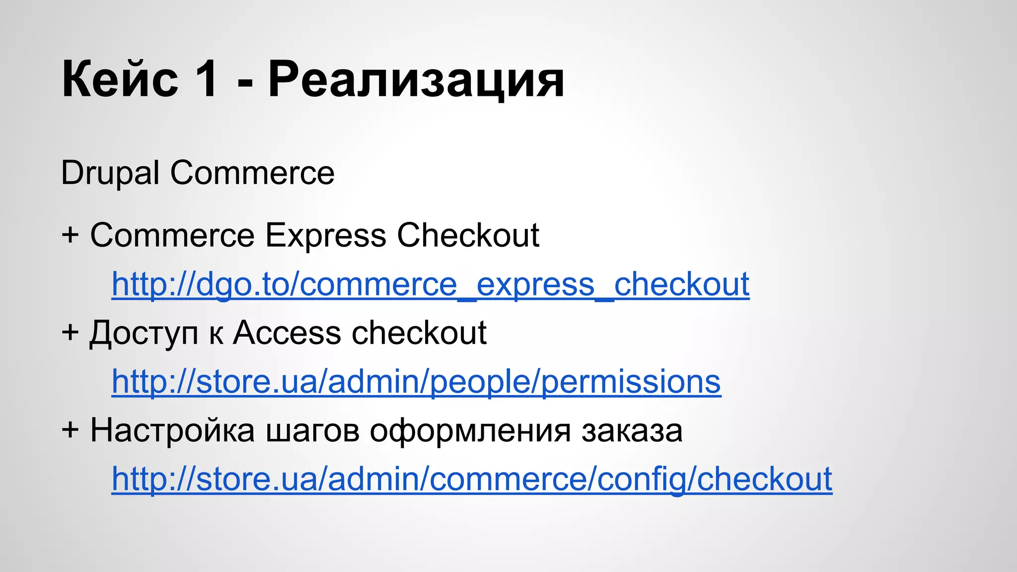 Кейс 1 - Реализация 
Drupal Commerce 
+ Commerce Express Checkout 
http://dgo.to/commerce_express_checkout 
+ Доступ к Access checkout 
http://store.ua/admin/people/permissions 
+ Настройка шагов оформления заказа 
http://store.ua/admin/commerce/config/checkout 
 