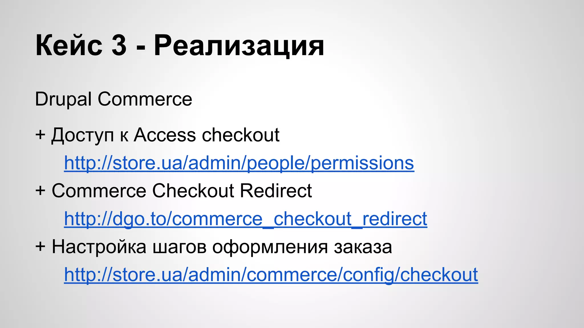 Кейс 3 - Реализация 
Drupal Commerce 
+ Доступ к Access checkout 
http://store.ua/admin/people/permissions 
+ Commerce Checkout Redirect 
http://dgo.to/commerce_checkout_redirect 
+ Настройка шагов оформления заказа 
http://store.ua/admin/commerce/config/checkout 
 