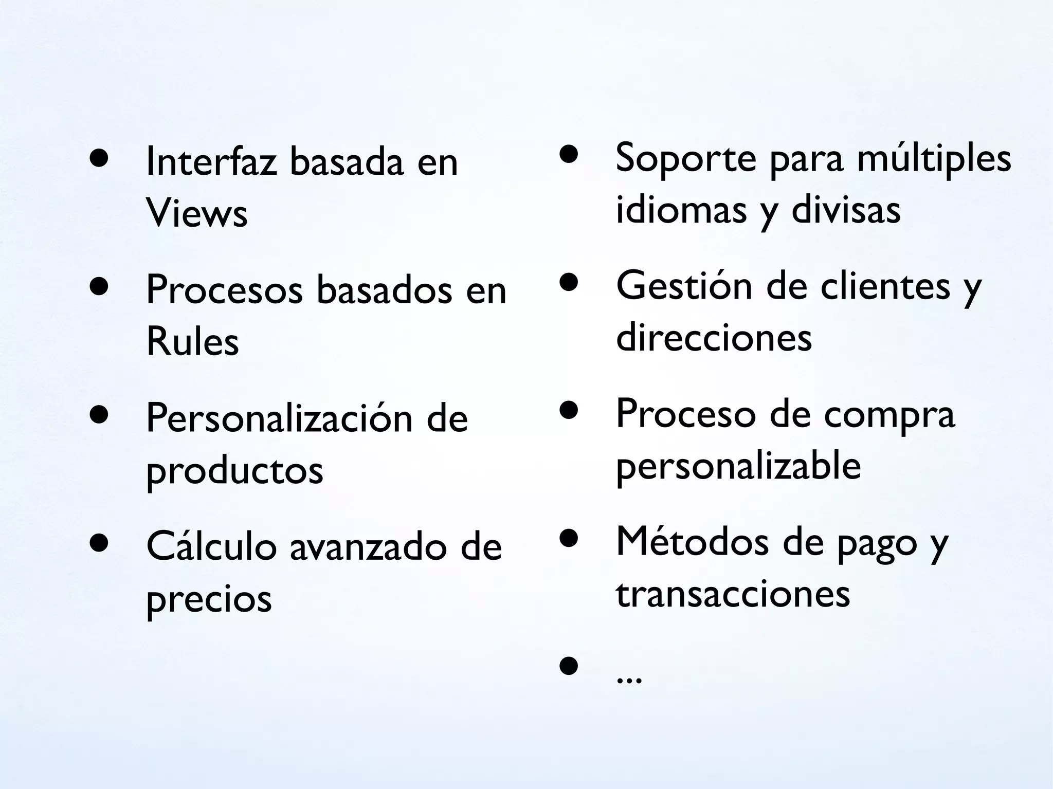•   Interfaz basada en    •   Soporte para múltiples
    Views                     idiomas y divisas

•   Procesos basados en   •   Gestión de clientes y
    Rules                     direcciones

•   Personalización de    •   Proceso de compra
    productos                 personalizable

•   Cálculo avanzado de   •   Métodos de pago y
    precios                   transacciones
                          •   ...
 