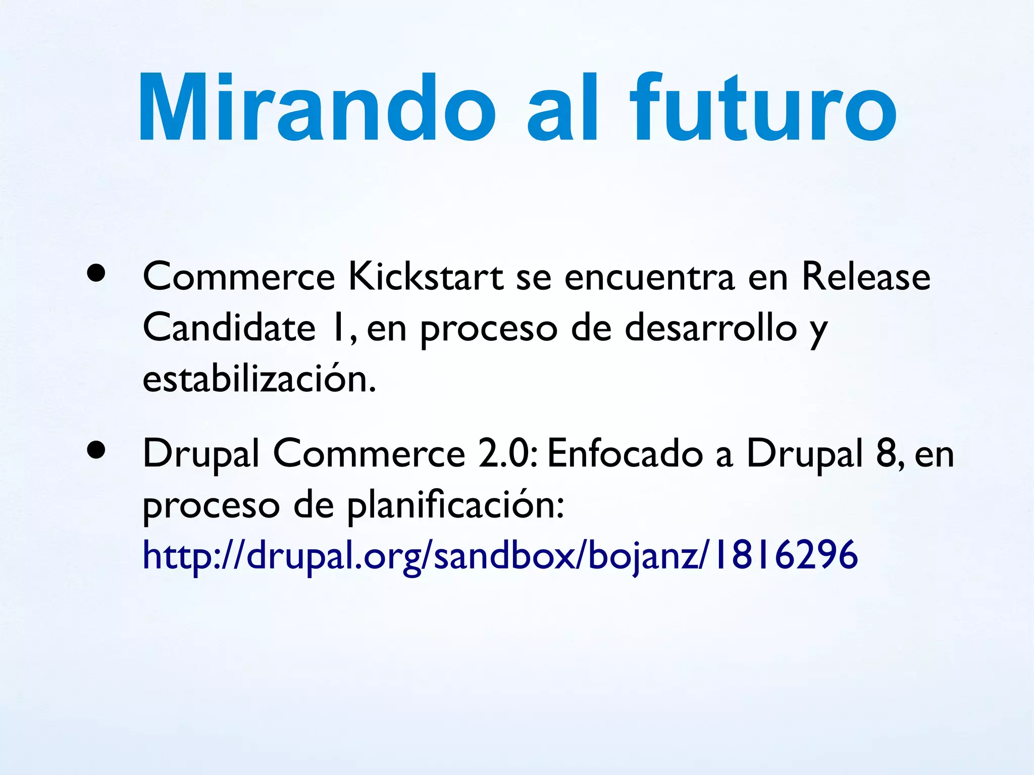 Mirando al futuro
•   Commerce Kickstart se encuentra en Release
    Candidate 1, en proceso de desarrollo y
    estabilización.
•   Drupal Commerce 2.0: Enfocado a Drupal 8, en
    proceso de planificación:
    http://drupal.org/sandbox/bojanz/1816296
 