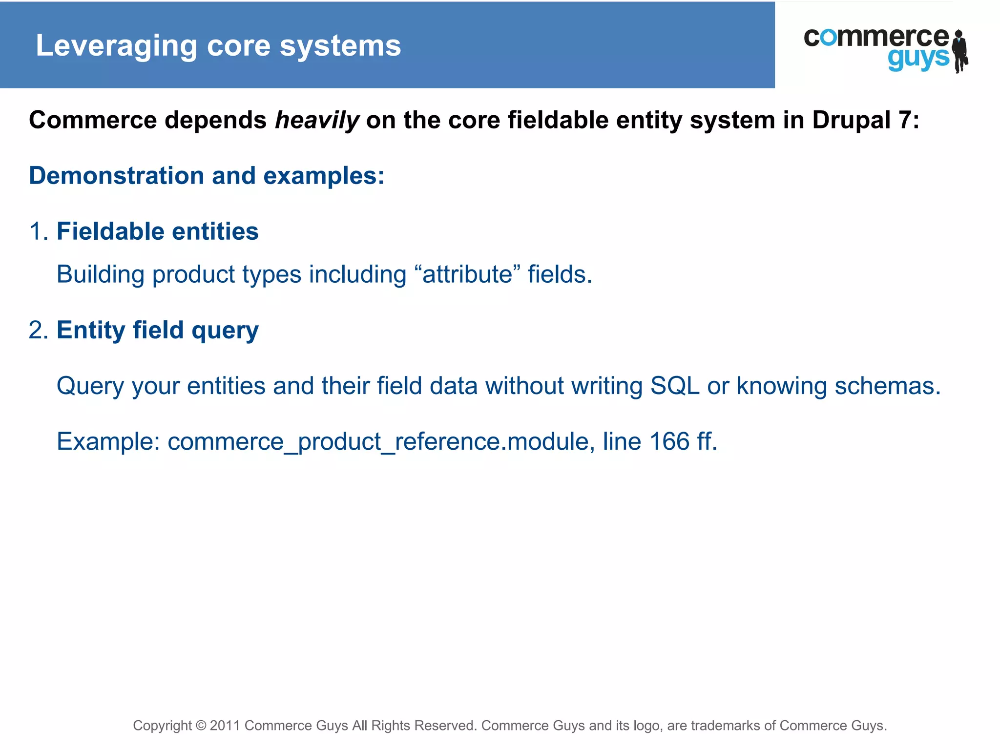 Leveraging core systems Commerce depends  heavily  on the core fieldable entity system in Drupal 7: Demonstration and examples: 1.  Fieldable entities Building product types including “attribute” fields. 2.  Entity field query Query your entities and their field data without writing SQL or knowing schemas. Example: commerce_product_reference.module, line 166 ff.   