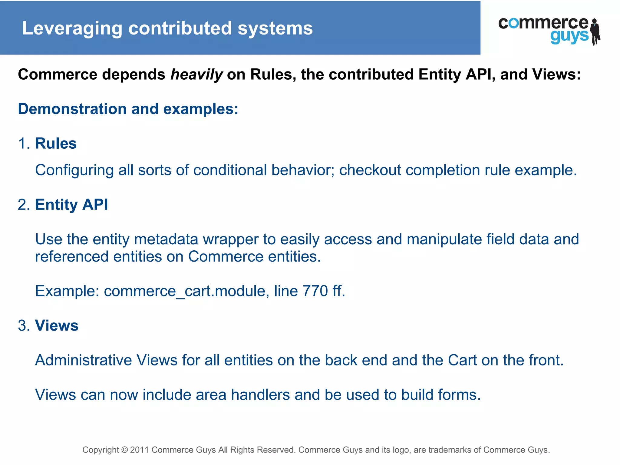 Leveraging contributed systems Commerce depends  heavily  on Rules, the contributed Entity API, and Views: Demonstration and examples: 1.  Rules Configuring all sorts of conditional behavior; checkout completion rule example. 2.  Entity API Use the entity metadata wrapper to easily access and manipulate field data and referenced entities on Commerce entities. Example: commerce_cart.module, line 770 ff.   3.  Views Administrative Views for all entities on the back end and the Cart on the front. Views can now include area handlers and be used to build forms. 