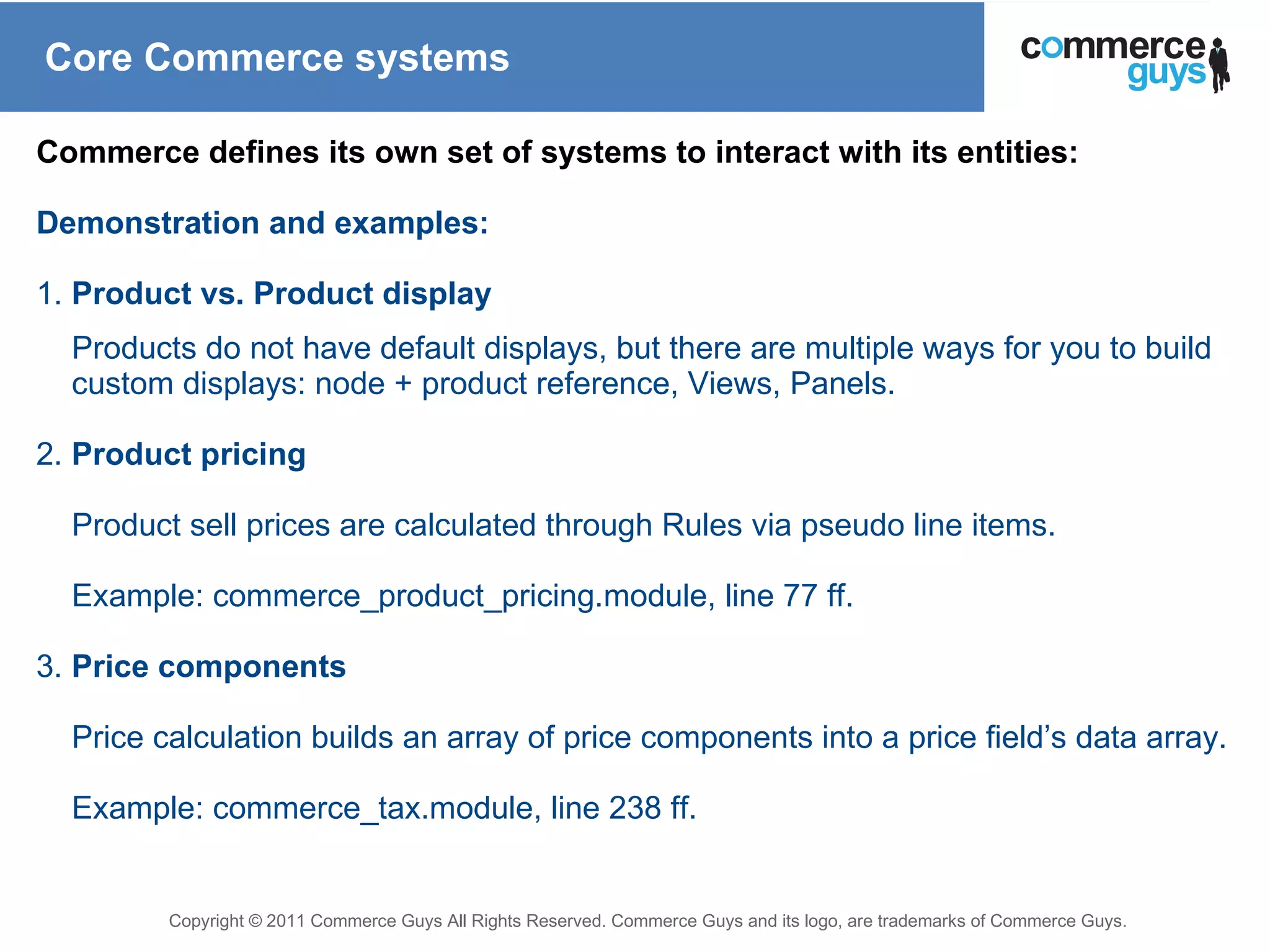 Core Commerce systems Commerce defines its own set of systems to interact with its entities: Demonstration and examples: 1.  Product vs. Product display Products do not have default displays, but there are multiple ways for you to build custom displays: node + product reference, Views, Panels. 2.  Product pricing Product sell prices are calculated through Rules via pseudo line items. Example: commerce_product_pricing.module, line 77 ff.   3.  Price components Price calculation builds an array of price components into a price field’s data array. Example: commerce_tax.module, line 238 ff. 