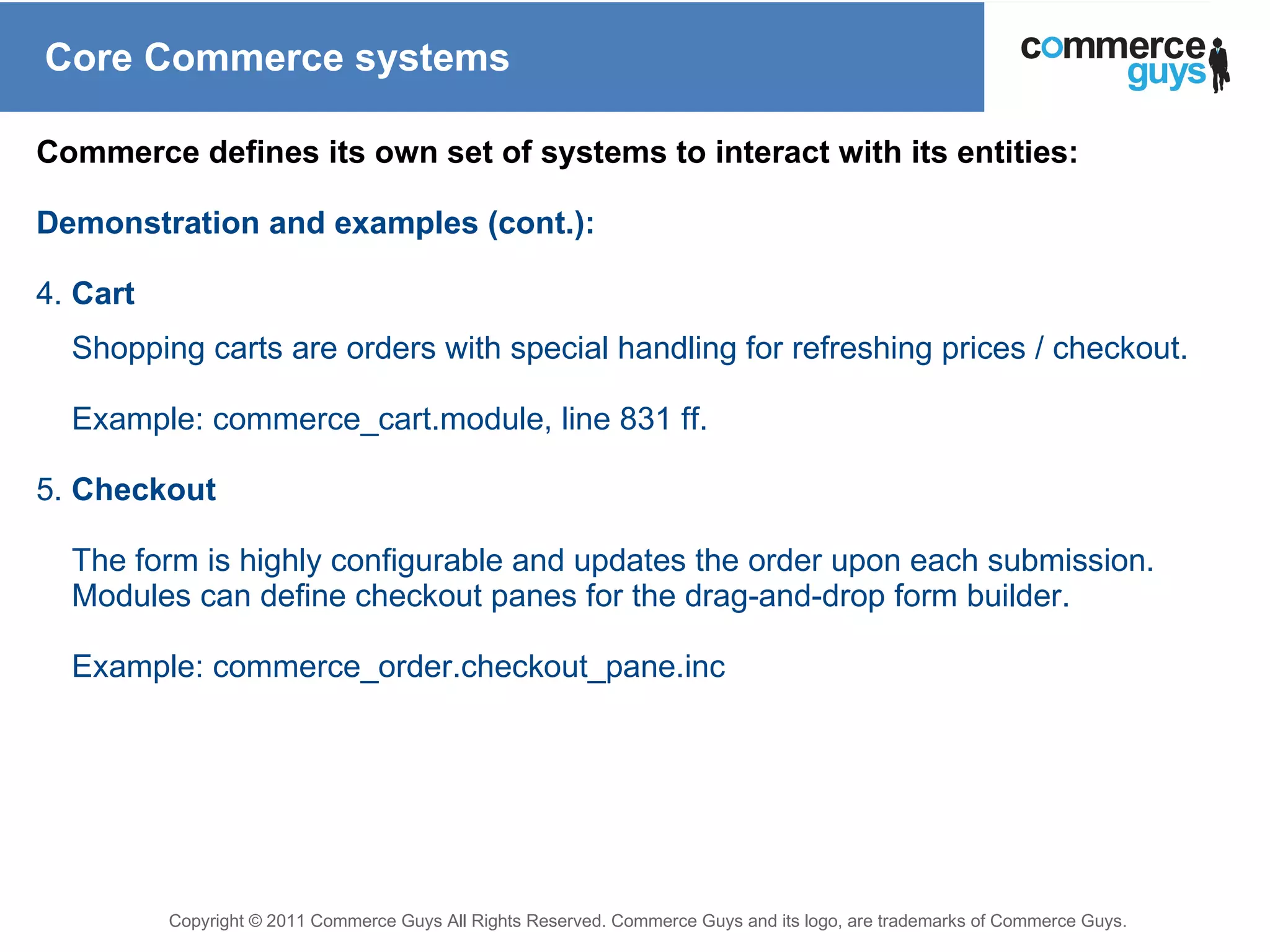 Core Commerce systems Commerce defines its own set of systems to interact with its entities: Demonstration and examples (cont.): 4.  Cart Shopping carts are orders with special handling for refreshing prices / checkout. Example: commerce_cart.module, line 831 ff. 5.  Checkout The form is highly configurable and updates the order upon each submission. Modules can define checkout panes for the drag-and-drop form builder. Example: commerce_order.checkout_pane.inc 
