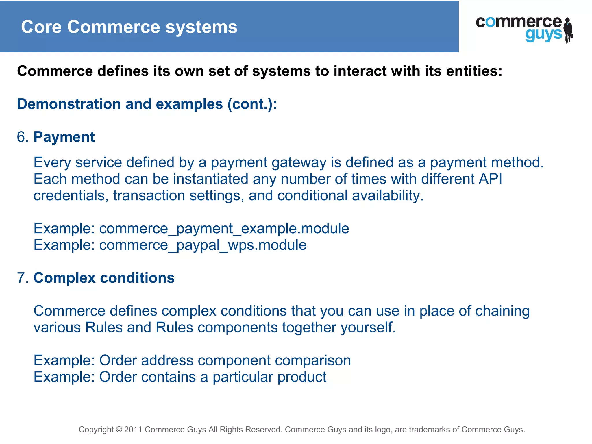 Core Commerce systems Commerce defines its own set of systems to interact with its entities: Demonstration and examples (cont.): 6.  Payment Every service defined by a payment gateway is defined as a payment method. Each method can be instantiated any number of times with different API credentials, transaction settings, and conditional availability. Example: commerce_payment_example.module Example: commerce_paypal_wps.module 7.  Complex conditions Commerce defines complex conditions that you can use in place of chaining various Rules and Rules components together yourself. Example: Order address component comparison Example: Order contains a particular product 