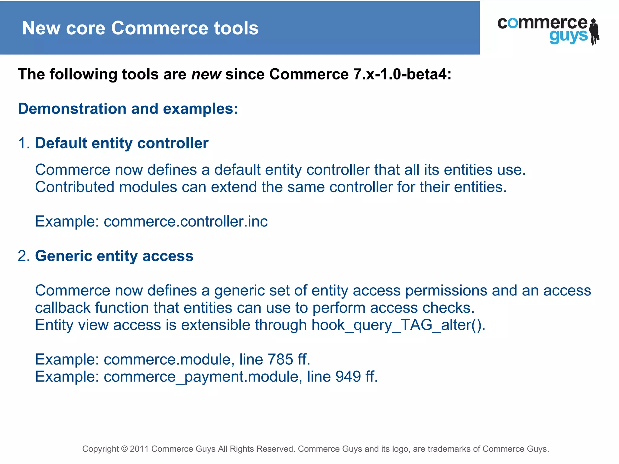New core Commerce tools The following tools are  new  since Commerce 7.x-1.0-beta4: Demonstration and examples: 1.  Default entity controller Commerce now defines a default entity controller that all its entities use. Contributed modules can extend the same controller for their entities. Example: commerce.controller.inc 2.  Generic entity access Commerce now defines a generic set of entity access permissions and an access callback function that entities can use to perform access checks. Entity view access is extensible through hook_query_TAG_alter(). Example: commerce.module, line 785 ff. Example: commerce_payment.module, line 949 ff. 