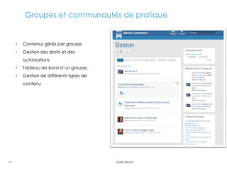Groupes et communautés de pratique


     •   Contenus gérés par groupe
     •   Gestion des droits et des
         autorisations
     •   Tableau de bord d’un groupe
     •   Gestion de différents types de
         contenu




13                                        Core-Techs
 