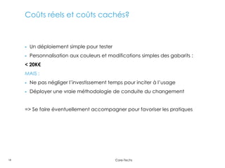 Coûts réels et coûts cachés?



        Un déploiement simple pour tester
        Personnalisation aux couleurs et modifications simples des gabarits :
     < 20K€
     MAIS :
        Ne pas négliger l’investissement temps pour inciter à l’usage
        Déployer une vraie méthodologie de conduite du changement


     => Se faire éventuellement accompagner pour favoriser les pratiques




18                                           Core-Techs
 
