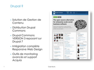Drupal ?



       Solution de Gestion de
        Contenu
       Distribution Drupal
        Commons
       Drupal Commons
        VERSION 3 reposant sur
        Drupal 7
       Intégration complète
        Responsive Web Design
       Outils de monitoring
        avancés et support
        Acquia

7                                Core-Techs
 