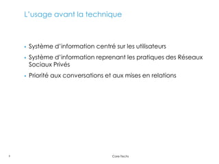L’usage avant la technique



       Système d’information centré sur les utilisateurs
       Système d’information reprenant les pratiques des Réseaux
        Sociaux Privés
       Priorité aux conversations et aux mises en relations




9                                    Core-Techs
 