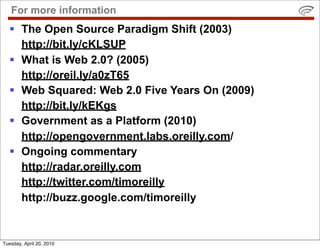 For more information
   The Open Source Paradigm Shift (2003)
    http://bit.ly/cKLSUP
   What is Web 2.0? (2005)
    http://oreil.ly/a0zT65
   Web Squared: Web 2.0 Five Years On (2009)
    http://bit.ly/kEKgs
   Government as a Platform (2010)
    http://opengovernment.labs.oreilly.com/
   Ongoing commentary
    http://radar.oreilly.com
    http://twitter.com/timoreilly
    http://buzz.google.com/timoreilly


Tuesday, April 20, 2010
 