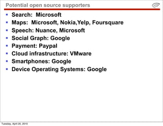 Potential open source supporters
       Search: Microsoft
       Maps: Microsoft, Nokia,Yelp, Foursquare
       Speech: Nuance, Microsoft
       Social Graph: Google
       Payment: Paypal
       Cloud infrastructure: VMware
       Smartphones: Google
       Device Operating Systems: Google




Tuesday, April 20, 2010
 