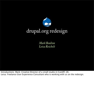 drupal.org redesign
                                      Mark Boulton
                                      Leisa Reichelt




Introductions: Mark: Creative Director of a small studio in Cardiff, UK.
Leisa: Freelance User Experience Consultant who is working with us on the redesign.
 
