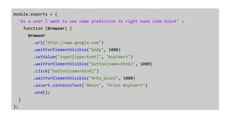 module.exports = {
'As a user I want to see name prediction in right hand side block' :
function (browser) {
browser
.url('http://www.google.com')
.waitForElementVisible('body', 1000)
.setValue('input[type=text]', 'buytaert')
.waitForElementVisible('button[name=btnG]', 1000)
.click('button[name=btnG]')
.waitForElementVisible('#rhs_block', 1000)
.assert.containsText('#main', 'Dries Buytaert')
.end();
}
};
 