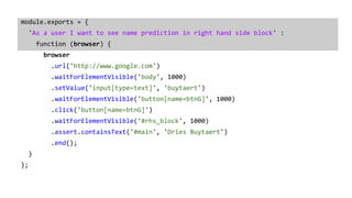 module.exports = {
'As a user I want to see name prediction in right hand side block' :
function (browser) {
browser
.url('http://www.google.com')
.waitForElementVisible('body', 1000)
.setValue('input[type=text]', 'buytaert')
.waitForElementVisible('button[name=btnG]', 1000)
.click('button[name=btnG]')
.waitForElementVisible('#rhs_block', 1000)
.assert.containsText('#main', 'Dries Buytaert')
.end();
}
};
 