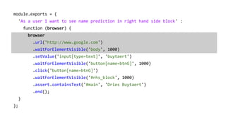 module.exports = {
'As a user I want to see name prediction in right hand side block' :
function (browser) {
browser
.url('http://www.google.com')
.waitForElementVisible('body', 1000)
.setValue('input[type=text]', 'buytaert')
.waitForElementVisible('button[name=btnG]', 1000)
.click('button[name=btnG]')
.waitForElementVisible('#rhs_block', 1000)
.assert.containsText('#main', 'Dries Buytaert')
.end();
}
};
 