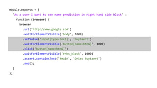 module.exports = {
'As a user I want to see name prediction in right hand side block' :
function (browser) {
browser
.url('http://www.google.com')
.waitForElementVisible('body', 1000)
.setValue('input[type=text]', 'buytaert')
.waitForElementVisible('button[name=btnG]', 1000)
.click('button[name=btnG]')
.waitForElementVisible('#rhs_block', 1000)
.assert.containsText('#main', 'Dries Buytaert')
.end();
}
};
 