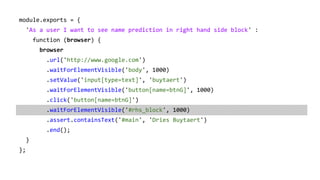 module.exports = {
'As a user I want to see name prediction in right hand side block' :
function (browser) {
browser
.url('http://www.google.com')
.waitForElementVisible('body', 1000)
.setValue('input[type=text]', 'buytaert')
.waitForElementVisible('button[name=btnG]', 1000)
.click('button[name=btnG]')
.waitForElementVisible('#rhs_block', 1000)
.assert.containsText('#main', 'Dries Buytaert')
.end();
}
};
 