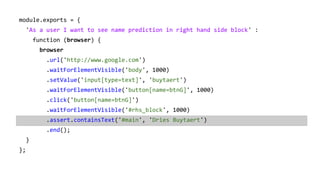 module.exports = {
'As a user I want to see name prediction in right hand side block' :
function (browser) {
browser
.url('http://www.google.com')
.waitForElementVisible('body', 1000)
.setValue('input[type=text]', 'buytaert')
.waitForElementVisible('button[name=btnG]', 1000)
.click('button[name=btnG]')
.waitForElementVisible('#rhs_block', 1000)
.assert.containsText('#main', 'Dries Buytaert')
.end();
}
};
 