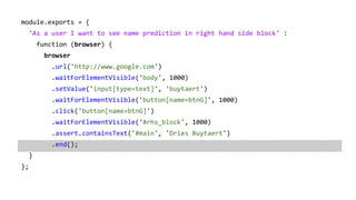 module.exports = {
'As a user I want to see name prediction in right hand side block' :
function (browser) {
browser
.url('http://www.google.com')
.waitForElementVisible('body', 1000)
.setValue('input[type=text]', 'buytaert')
.waitForElementVisible('button[name=btnG]', 1000)
.click('button[name=btnG]')
.waitForElementVisible('#rhs_block', 1000)
.assert.containsText('#main', 'Dries Buytaert')
.end();
}
};
 
