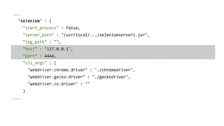 ...
"selenium" : {
"start_process" : false,
"server_path" : "/usr/local/.../seleniumserver2.jar",
"log_path" : "",
"host" : "127.0.0.1",
"port" : 4444,
"cli_args" : {
"webdriver.chrome.driver" : "./chromedriver",
"webdriver.gecko.driver" : "./geckodriver",
"webdriver.ie.driver" : ""
}
...
 