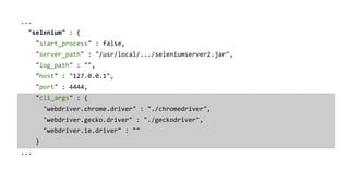 ...
"selenium" : {
"start_process" : false,
"server_path" : "/usr/local/.../seleniumserver2.jar",
"log_path" : "",
"host" : "127.0.0.1",
"port" : 4444,
"cli_args" : {
"webdriver.chrome.driver" : "./chromedriver",
"webdriver.gecko.driver" : "./geckodriver",
"webdriver.ie.driver" : ""
}
...
 