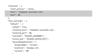 "selenium" : {
"start_process" : false,
"host": "ondemand.saucelabs.com",
"port": 80
},
"test_settings" : {
"default" : {
"output": true,
"selenium_host": "ondemand.saucelabs.com",
"selenium_port": 80,
"username": "${SAUCE_USERNAME}",
"access_key": "${SAUCE_ACCESS_KEY}",
"desiredCapabilities": {
"browserName": "chrome",
"platform": "Windows 10",
"version": "48"
 