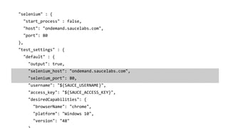 "selenium" : {
"start_process" : false,
"host": "ondemand.saucelabs.com",
"port": 80
},
"test_settings" : {
"default" : {
"output": true,
"selenium_host": "ondemand.saucelabs.com",
"selenium_port": 80,
"username": "${SAUCE_USERNAME}",
"access_key": "${SAUCE_ACCESS_KEY}",
"desiredCapabilities": {
"browserName": "chrome",
"platform": "Windows 10",
"version": "48"
 
