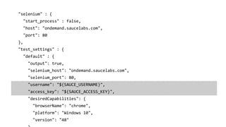 "selenium" : {
"start_process" : false,
"host": "ondemand.saucelabs.com",
"port": 80
},
"test_settings" : {
"default" : {
"output": true,
"selenium_host": "ondemand.saucelabs.com",
"selenium_port": 80,
"username": "${SAUCE_USERNAME}",
"access_key": "${SAUCE_ACCESS_KEY}",
"desiredCapabilities": {
"browserName": "chrome",
"platform": "Windows 10",
"version": "48"
 
