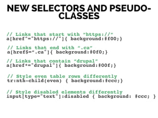NEW SELECTORS AND PSEUDO-
CLASSES
// Links that start with “https://“!
a[href^="https://"]{ background:#f00;}
// Links that end with “.ca”!
a[href$=“.ca"]{ background:#0f0;}
// Links that contain “drupal”!
a[href*="drupal"]{ background:#00f;}!
// Style even table rows differently!
tr:nth-child(even) { background:#ccc;}!
// Style disabled elements differently!
input[type="text"]:disabled { background: #ccc; }
 