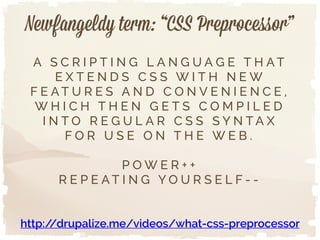 Newfangeldy term: “CSS Preprocessor”
A S C R I P T I N G L A N G U A G E T H A T
E X T E N D S C S S W I T H N E W
F E A T U R E S A N D C O N V E N I E N C E ,
W H I C H T H E N G E T S C O M P I L E D
I N T O R E G U L A R C S S S Y N T A X
F O R U S E O N T H E W E B .
!
P O W E R + +
R E P E A T I N G Y O U R S E L F - -
http://drupalize.me/videos/what-css-preprocessor
 