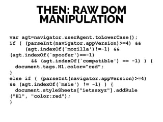 var agt=navigator.userAgent.toLowerCase();
if ( (parseInt(navigator.appVersion)>=4) &&
(agt.indexOf(`mozilla')!=-1) &&
(agt.indexOf(`spoofer')==-1)
&& (agt.indexOf(`compatible') == -1) ) {
document.tags.H1.color=“red";
}
else if ( (parseInt(navigator.appVersion)>=4)
&& (agt.indexOf(`msie') != -1) ) {
document.styleSheets["ietssxyz"].addRule
("H1", "color:red");
}
THEN: RAW DOM
MANIPULATION
 