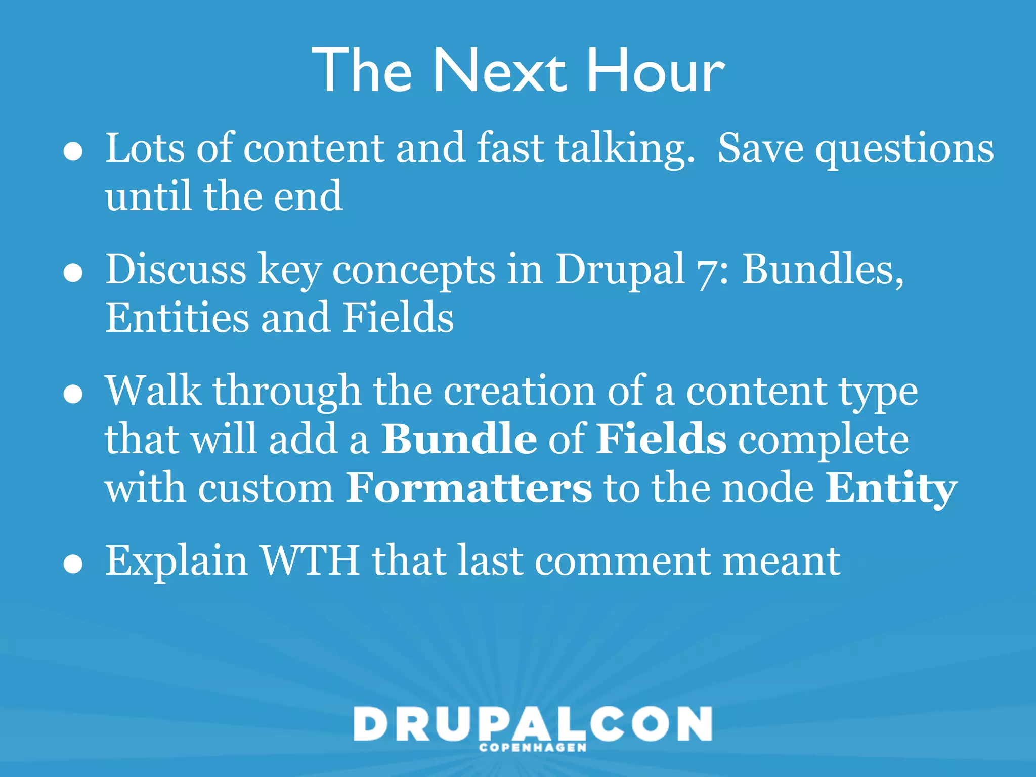The Next Hour
• Lots of content and fast talking. Save questions
  until the end
• Discuss key concepts in Drupal 7: Bundles,
  Entities and Fields
• Walk through the creation of a content type
  that will add a Bundle of Fields complete
  with custom Formatters to the node Entity
• Explain WTH that last comment meant
 
