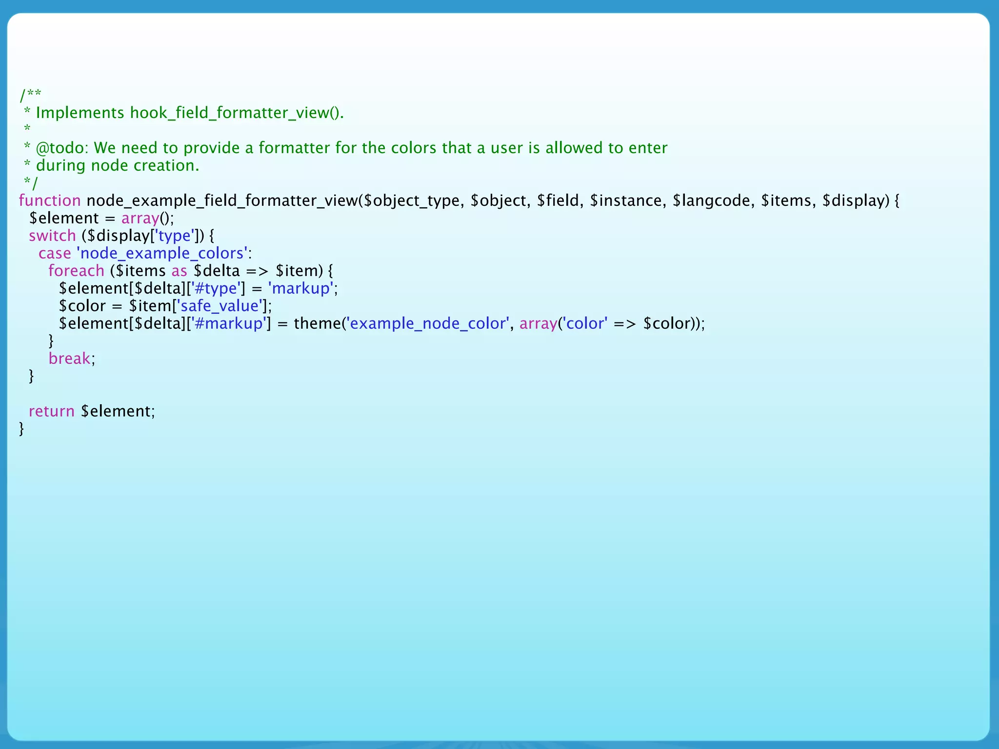 /**
 * Implements hook_field_formatter_view().
 *
 * @todo: We need to provide a formatter for the colors that a user is allowed to enter
 * during node creation.
 */
function node_example_field_formatter_view($object_type, $object, $field, $instance, $langcode, $items, $display) {
  $element = array();
  switch ($display['type']) {
    case 'node_example_colors':
     foreach ($items as $delta => $item) {
       $element[$delta]['#type'] = 'markup';
       $color = $item['safe_value'];
       $element[$delta]['#markup'] = theme('example_node_color', array('color' => $color));
     }
     break;
  }

    return $element;
}
 