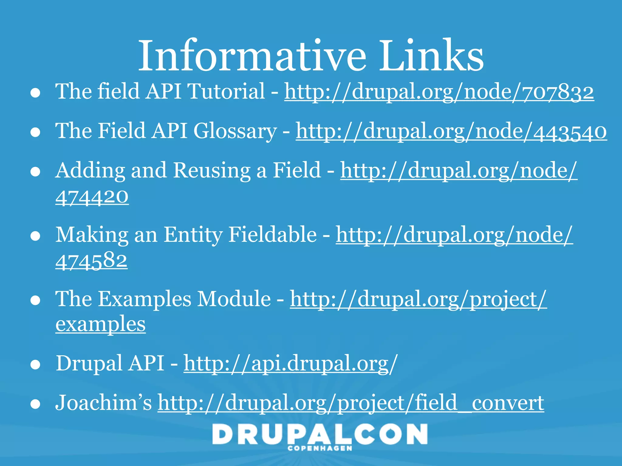 Informative Links
•   The field API Tutorial - http://drupal.org/node/707832

•   The Field API Glossary - http://drupal.org/node/443540

•   Adding and Reusing a Field - http://drupal.org/node/
    474420

•   Making an Entity Fieldable - http://drupal.org/node/
    474582

•   The Examples Module - http://drupal.org/project/
    examples

•   Drupal API - http://api.drupal.org/

•   Joachim’s http://drupal.org/project/field_convert
 