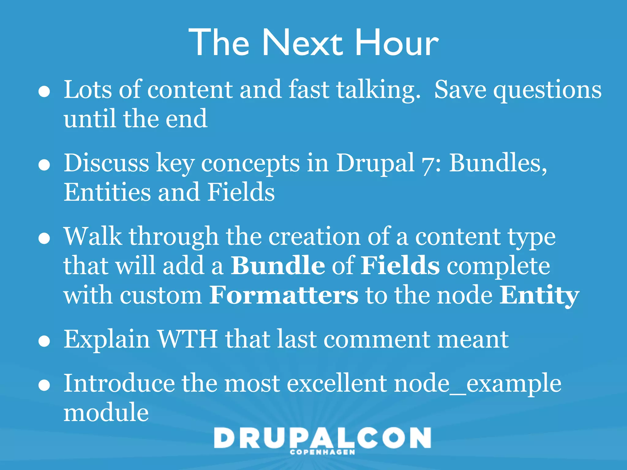 The Next Hour
• Lots of content and fast talking. Save questions
  until the end
• Discuss key concepts in Drupal 7: Bundles,
  Entities and Fields
• Walk through the creation of a content type
  that will add a Bundle of Fields complete
  with custom Formatters to the node Entity
• Explain WTH that last comment meant
• Introduce the most excellent node_example
  module
 