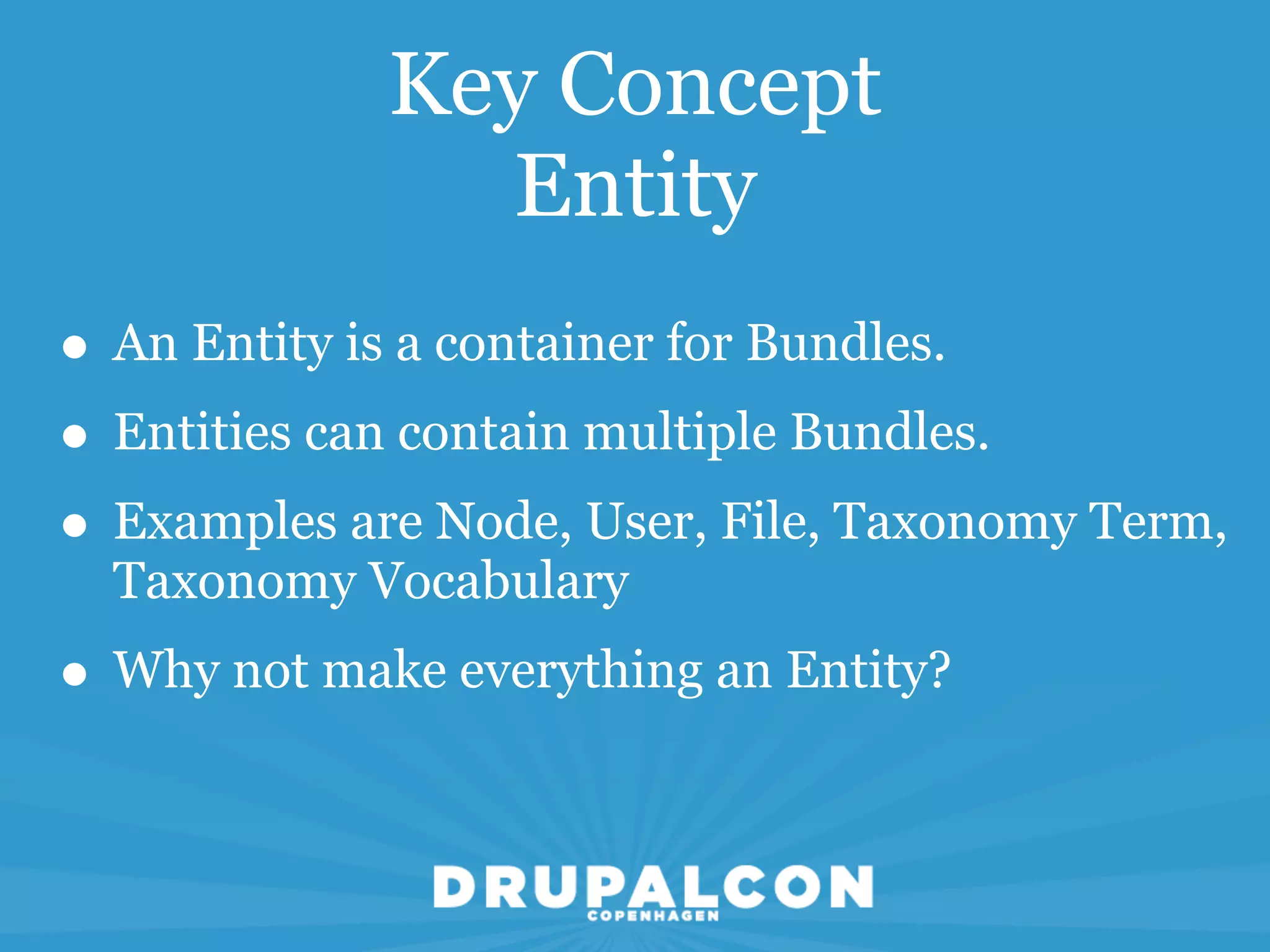 Key Concept
               Entity
• An Entity is a container for Bundles.
• Entities can contain multiple Bundles.
• Examples are Node, User, File, Taxonomy Term,
  Taxonomy Vocabulary
• Why not make everything an Entity?
 