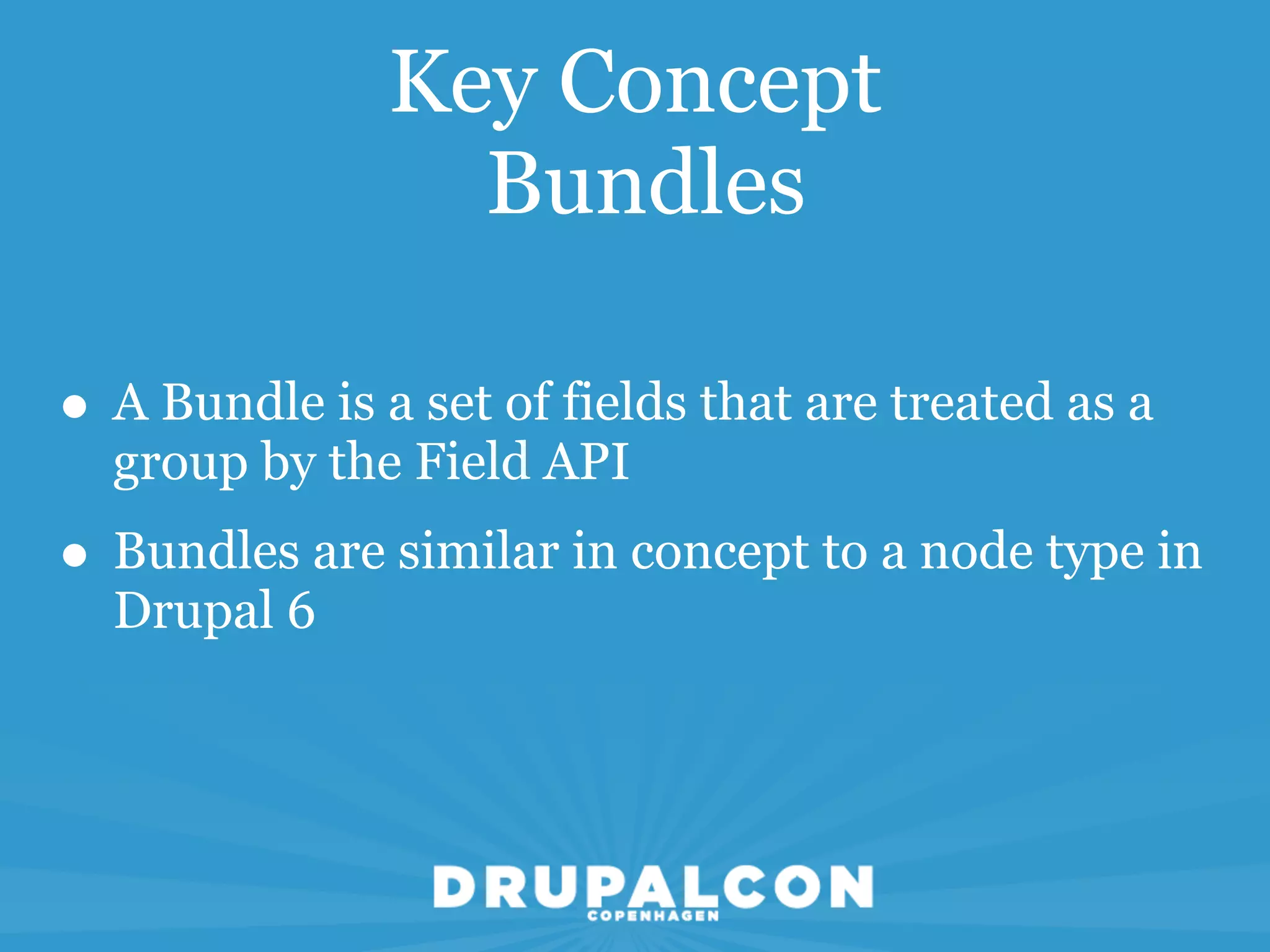 Key Concept
                 Bundles

• A Bundle is a set of fields that are treated as a
  group by the Field API
• Bundles are similar in concept to a node type in
  Drupal 6
 