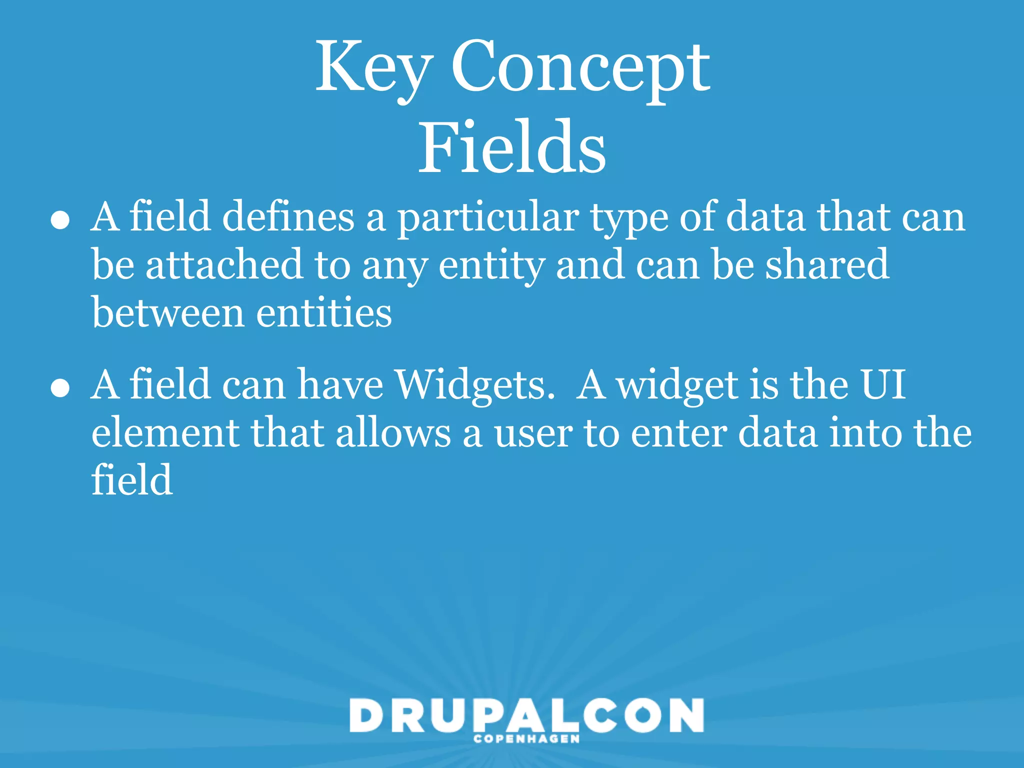 Key Concept
                  Fields
• A field defines a particular type of data that can
  be attached to any entity and can be shared
  between entities
• A field can have Widgets. A widget is the UI
  element that allows a user to enter data into the
  field
 