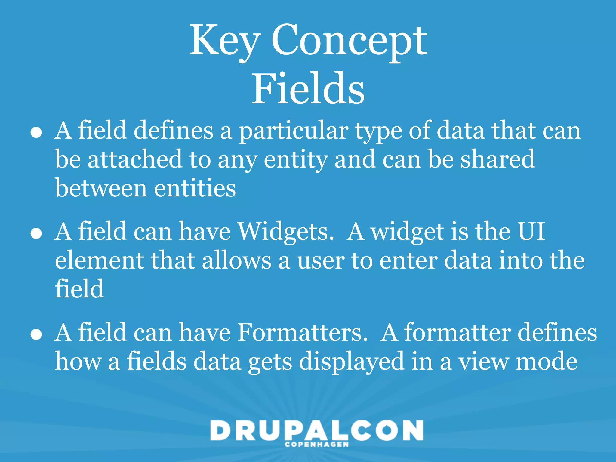 Key Concept
                  Fields
• A field defines a particular type of data that can
  be attached to any entity and can be shared
  between entities
• A field can have Widgets. A widget is the UI
  element that allows a user to enter data into the
  field
• A field can have Formatters. A formatter defines
  how a fields data gets displayed in a view mode
 