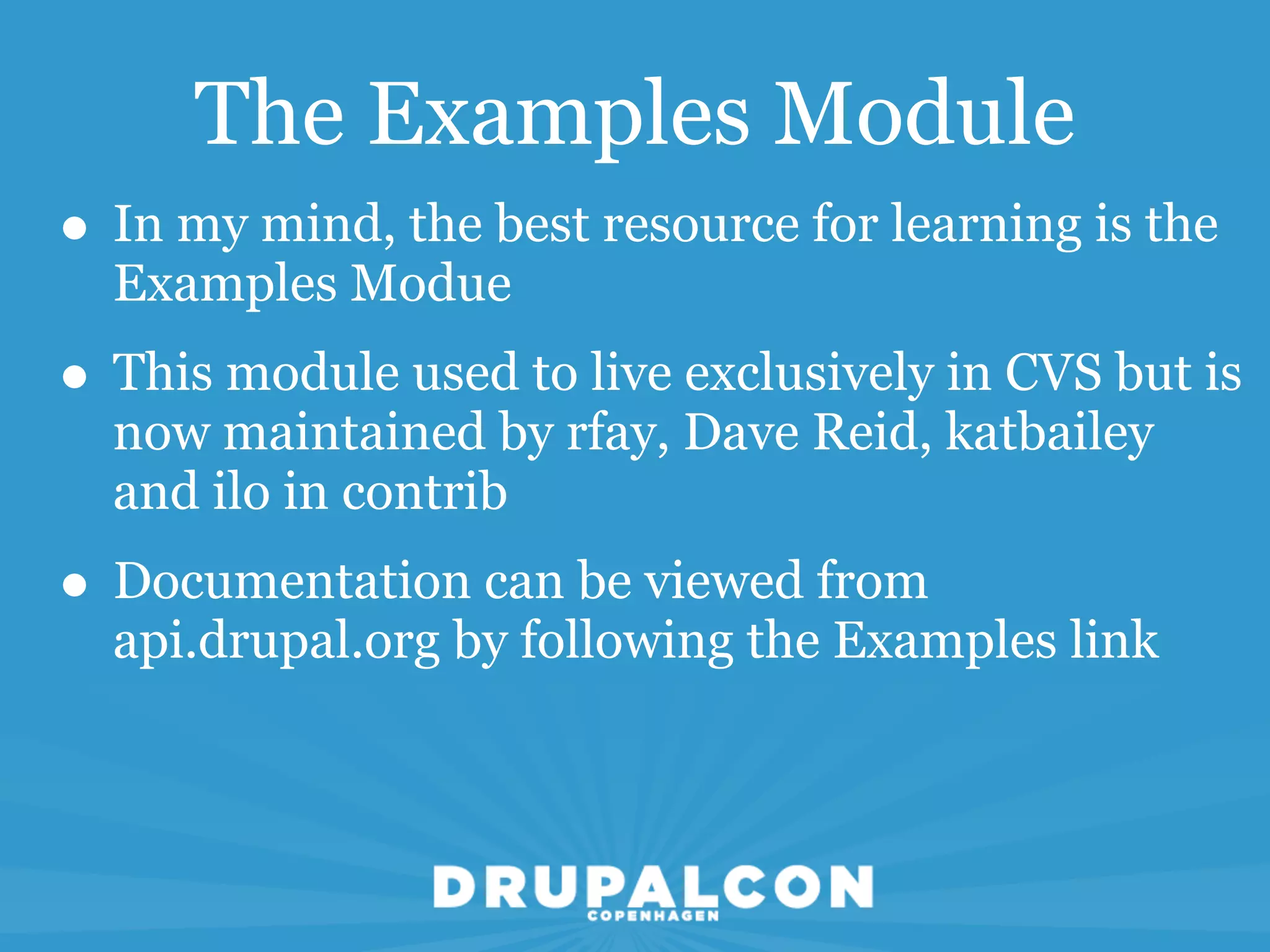 The Examples Module
• In my mind, the best resource for learning is the
  Examples Modue
• This module used to live exclusively in CVS but is
  now maintained by rfay, Dave Reid, katbailey
  and ilo in contrib
• Documentation can be viewed from
  api.drupal.org by following the Examples link
 