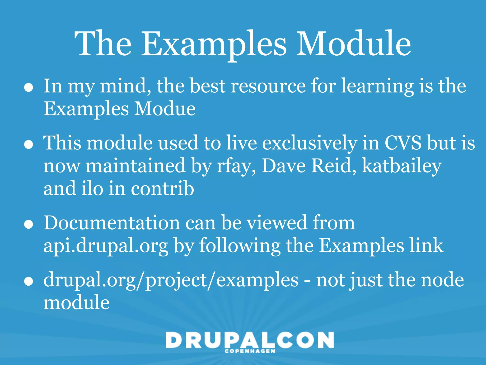 The Examples Module
• In my mind, the best resource for learning is the
  Examples Modue
• This module used to live exclusively in CVS but is
  now maintained by rfay, Dave Reid, katbailey
  and ilo in contrib
• Documentation can be viewed from
  api.drupal.org by following the Examples link
• drupal.org/project/examples - not just the node
  module
 