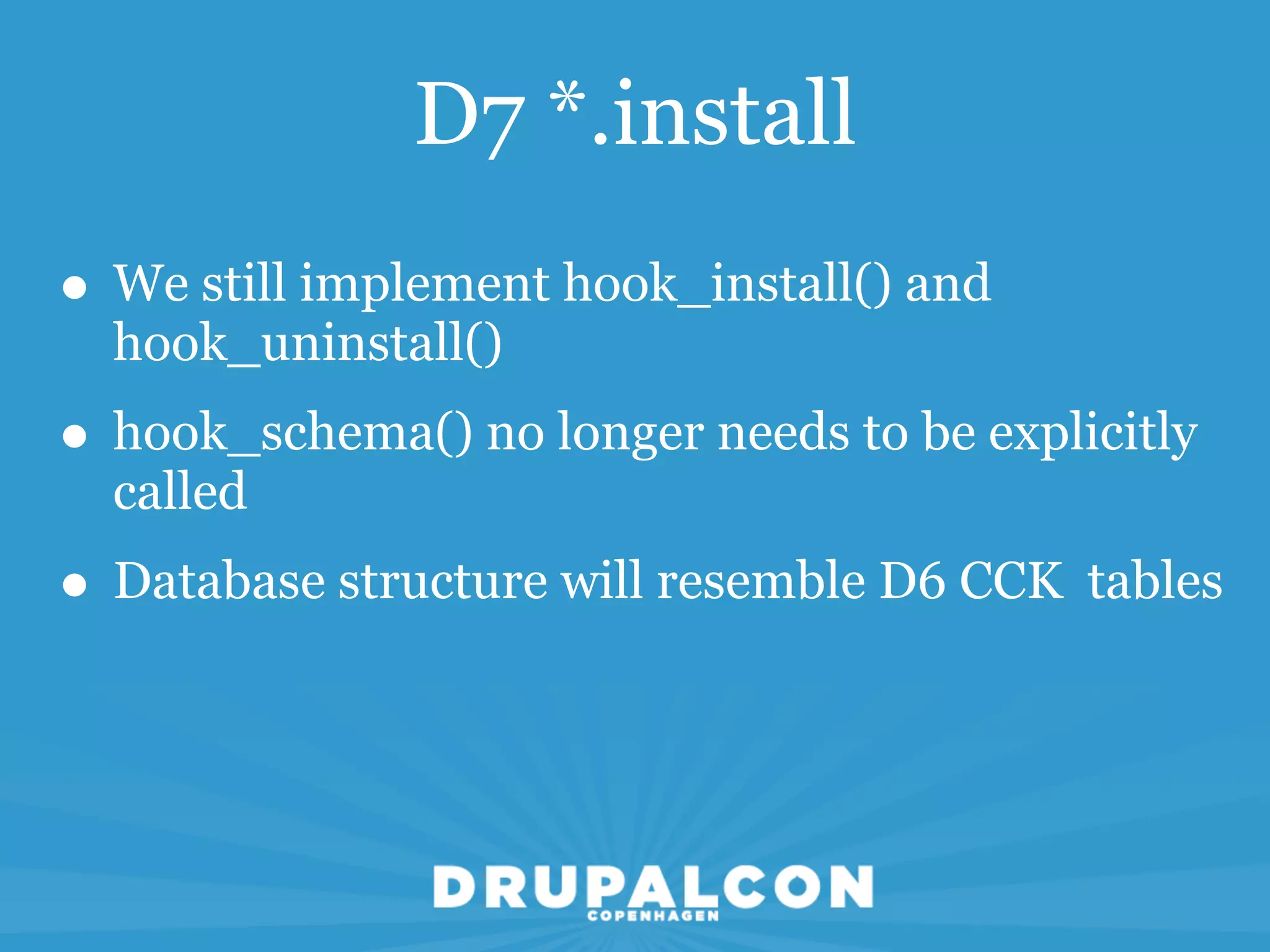 D7 *.install
• We still implement hook_install() and
  hook_uninstall()
• hook_schema() no longer needs to be explicitly
  called
• Database structure will resemble D6 CCK tables
 