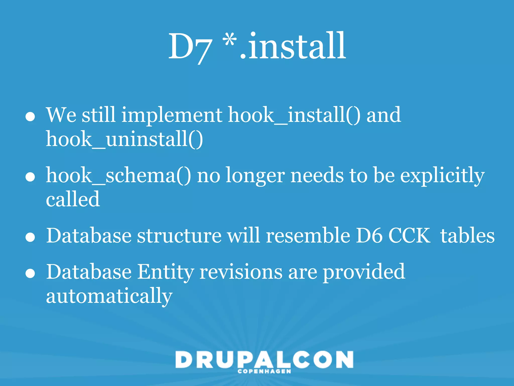 D7 *.install
• We still implement hook_install() and
  hook_uninstall()
• hook_schema() no longer needs to be explicitly
  called
• Database structure will resemble D6 CCK tables
• Database Entity revisions are provided
  automatically
 