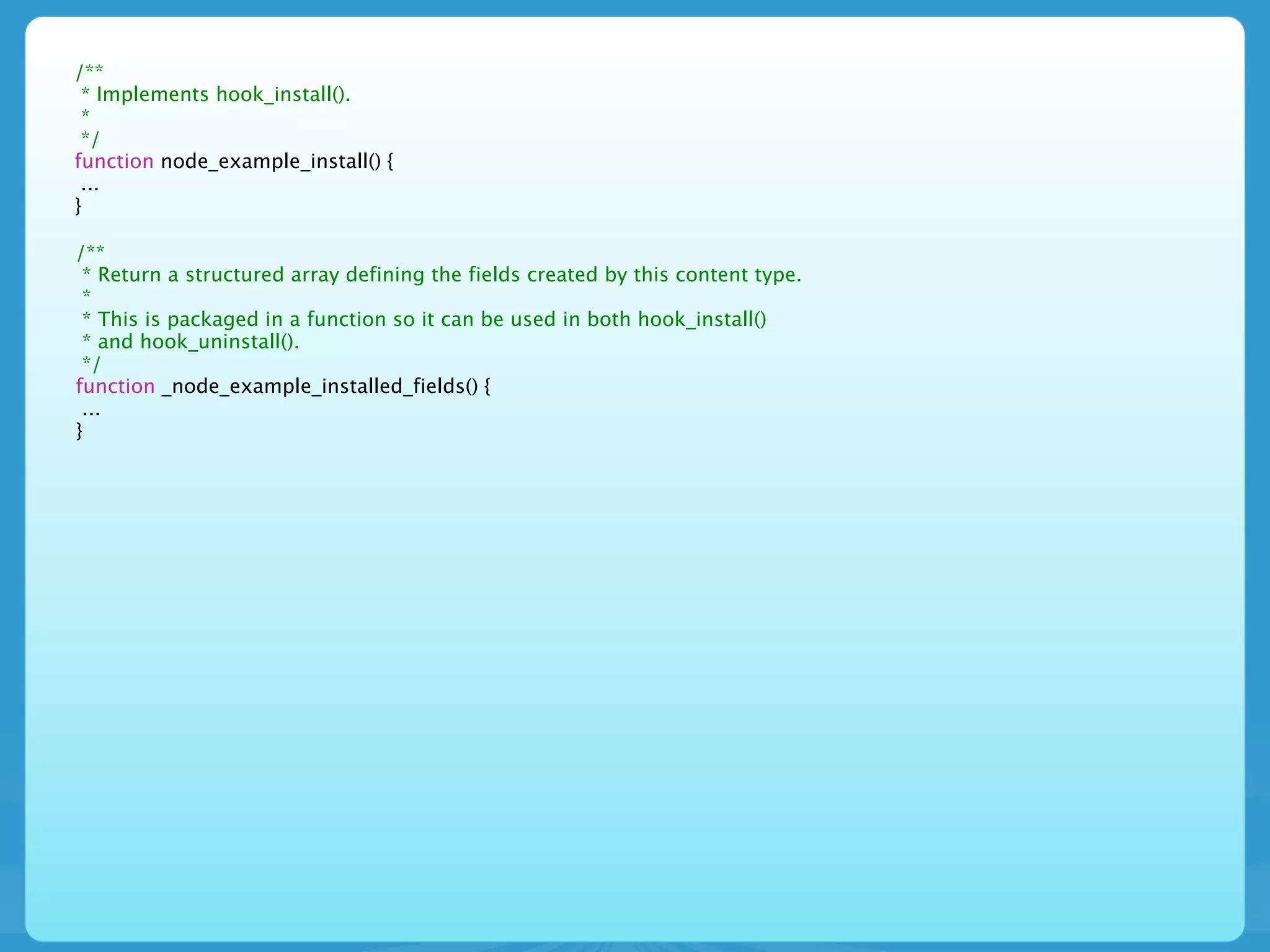 /**
 * Implements hook_install().
 *
 */
function node_example_install() {
 ...
}

/**
 * Return a structured array defining the fields created by this content type.
 *
 * This is packaged in a function so it can be used in both hook_install()
 * and hook_uninstall().
 */
function _node_example_installed_fields() {
 ...
}
 
