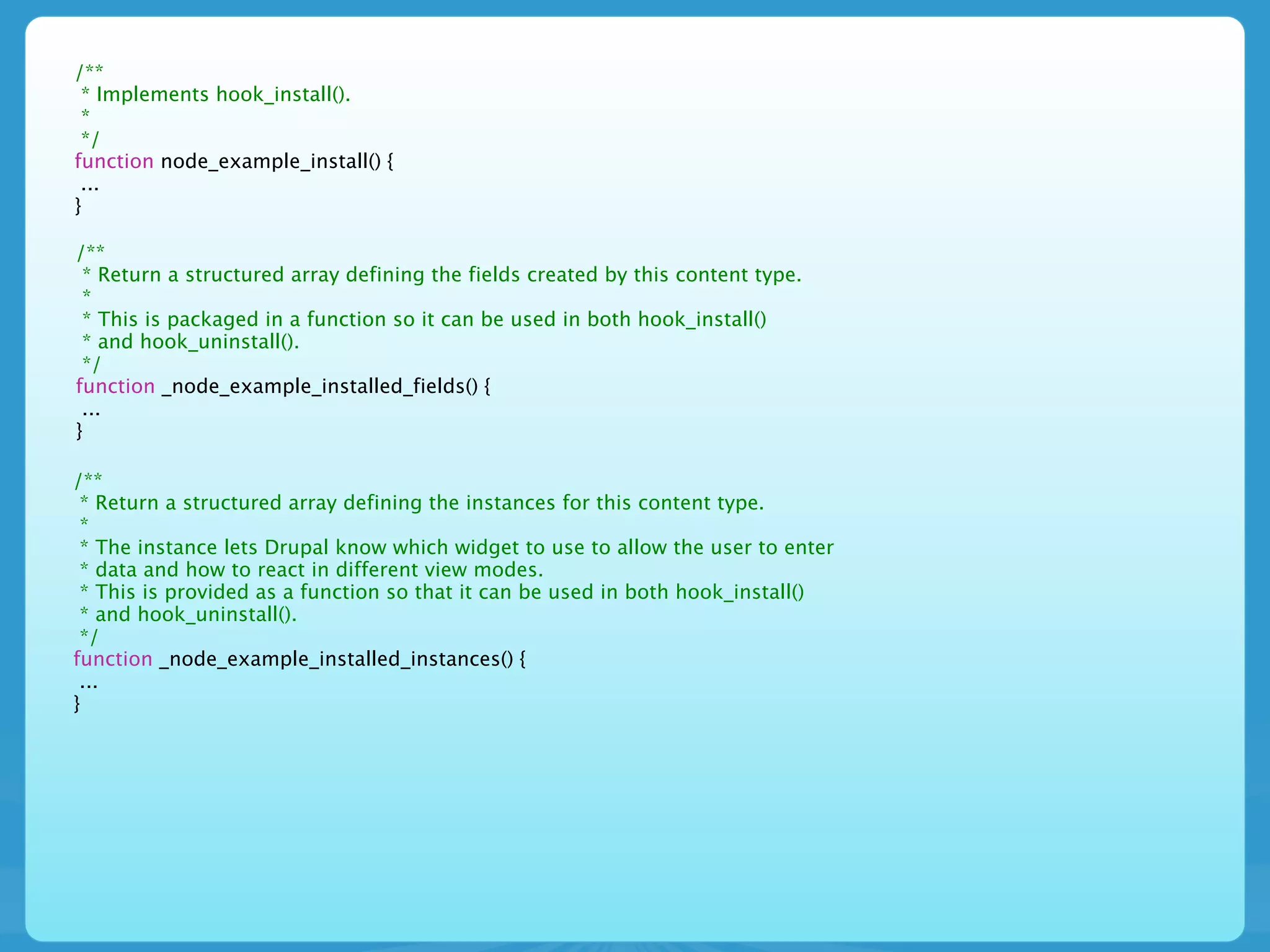/**
 * Implements hook_install().
 *
 */
function node_example_install() {
 ...
}

/**
 * Return a structured array defining the fields created by this content type.
 *
 * This is packaged in a function so it can be used in both hook_install()
 * and hook_uninstall().
 */
function _node_example_installed_fields() {
 ...
}

/**
 * Return a structured array defining the instances for this content type.
 *
 * The instance lets Drupal know which widget to use to allow the user to enter
 * data and how to react in different view modes.
 * This is provided as a function so that it can be used in both hook_install()
 * and hook_uninstall().
 */
function _node_example_installed_instances() {
 ...
}
 