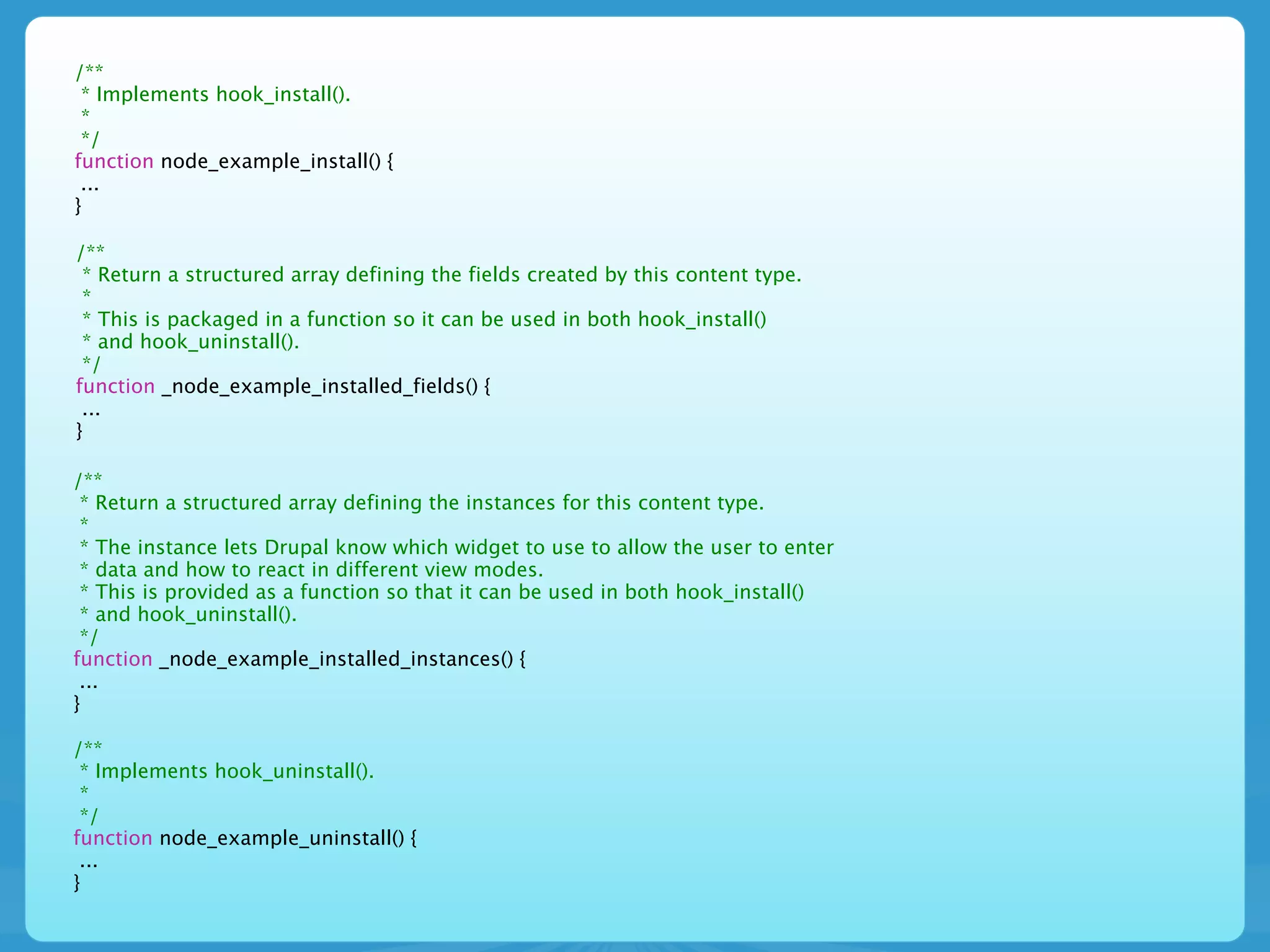 /**
 * Implements hook_install().
 *
 */
function node_example_install() {
 ...
}

/**
 * Return a structured array defining the fields created by this content type.
 *
 * This is packaged in a function so it can be used in both hook_install()
 * and hook_uninstall().
 */
function _node_example_installed_fields() {
 ...
}

/**
 * Return a structured array defining the instances for this content type.
 *
 * The instance lets Drupal know which widget to use to allow the user to enter
 * data and how to react in different view modes.
 * This is provided as a function so that it can be used in both hook_install()
 * and hook_uninstall().
 */
function _node_example_installed_instances() {
 ...
}

/**
 * Implements hook_uninstall().
 *
 */
function node_example_uninstall() {
 ...
}
 