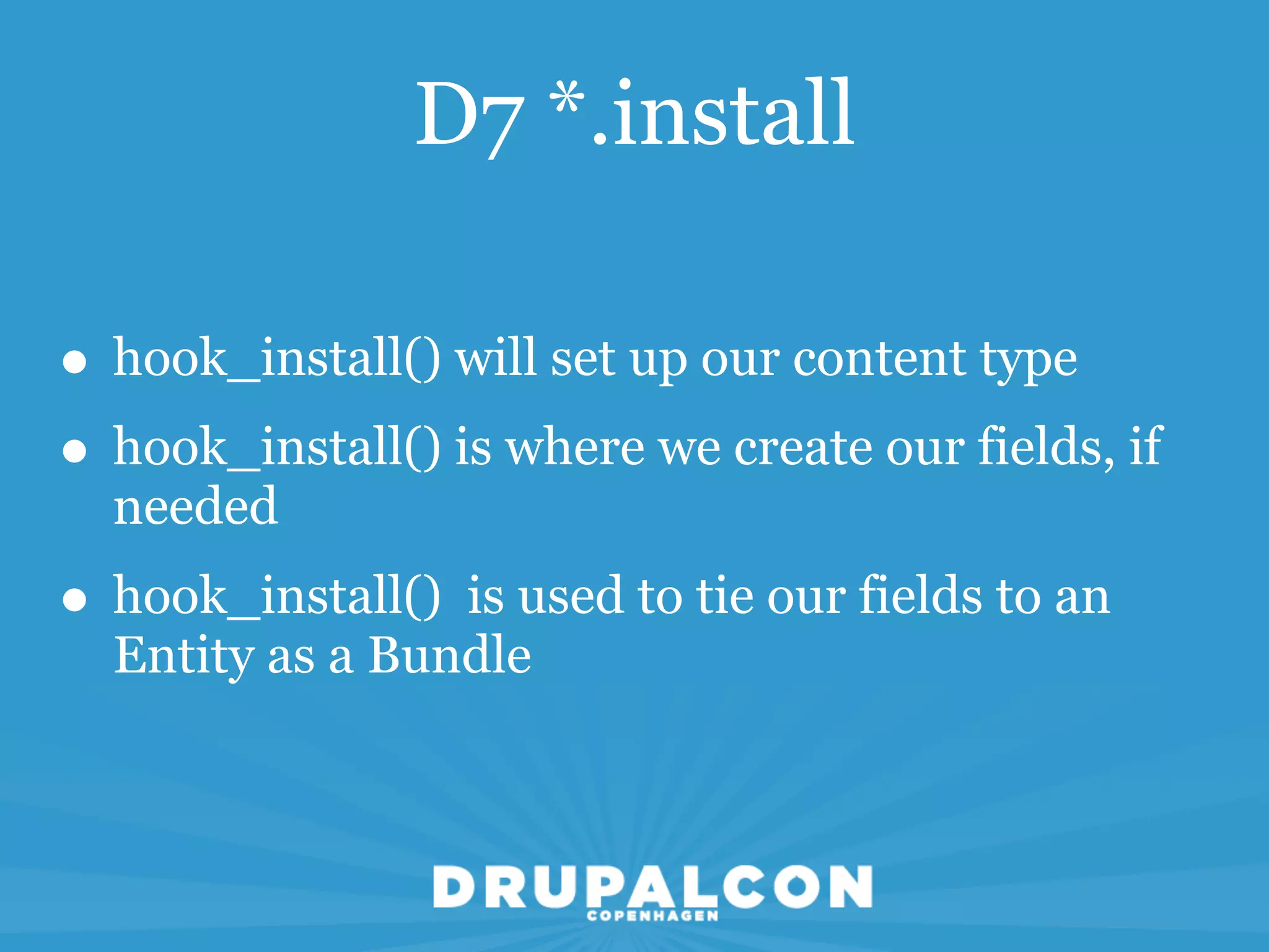 D7 *.install

• hook_install() will set up our content type
• hook_install() is where we create our fields, if
  needed
• hook_install() is used to tie our fields to an
  Entity as a Bundle
 