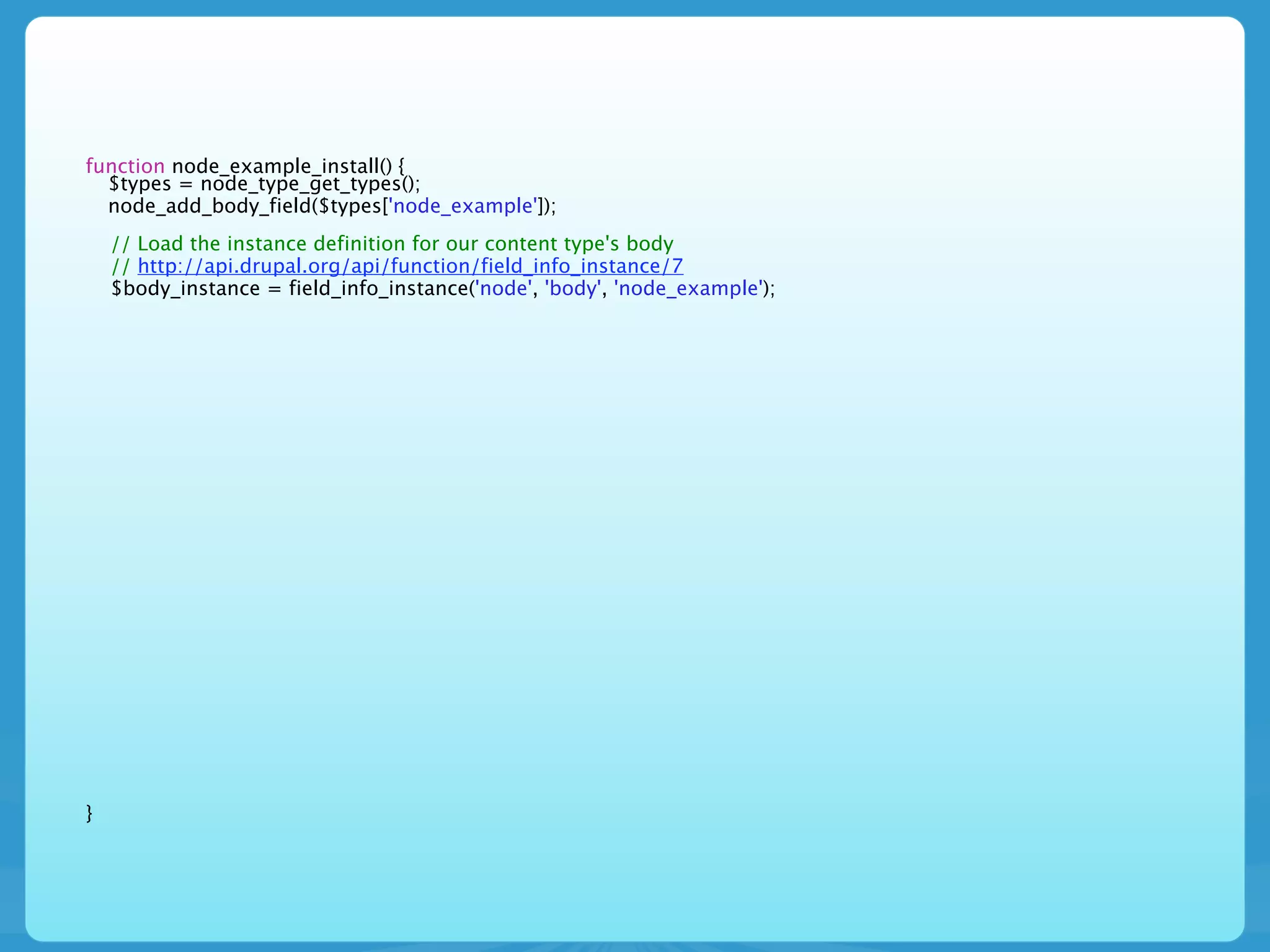 function node_example_install() {
  $types = node_type_get_types();
  node_add_body_field($types['node_example']);
    // Load the instance definition for our content type's body
    // http://api.drupal.org/api/function/field_info_instance/7
    $body_instance = field_info_instance('node', 'body', 'node_example');




}
 