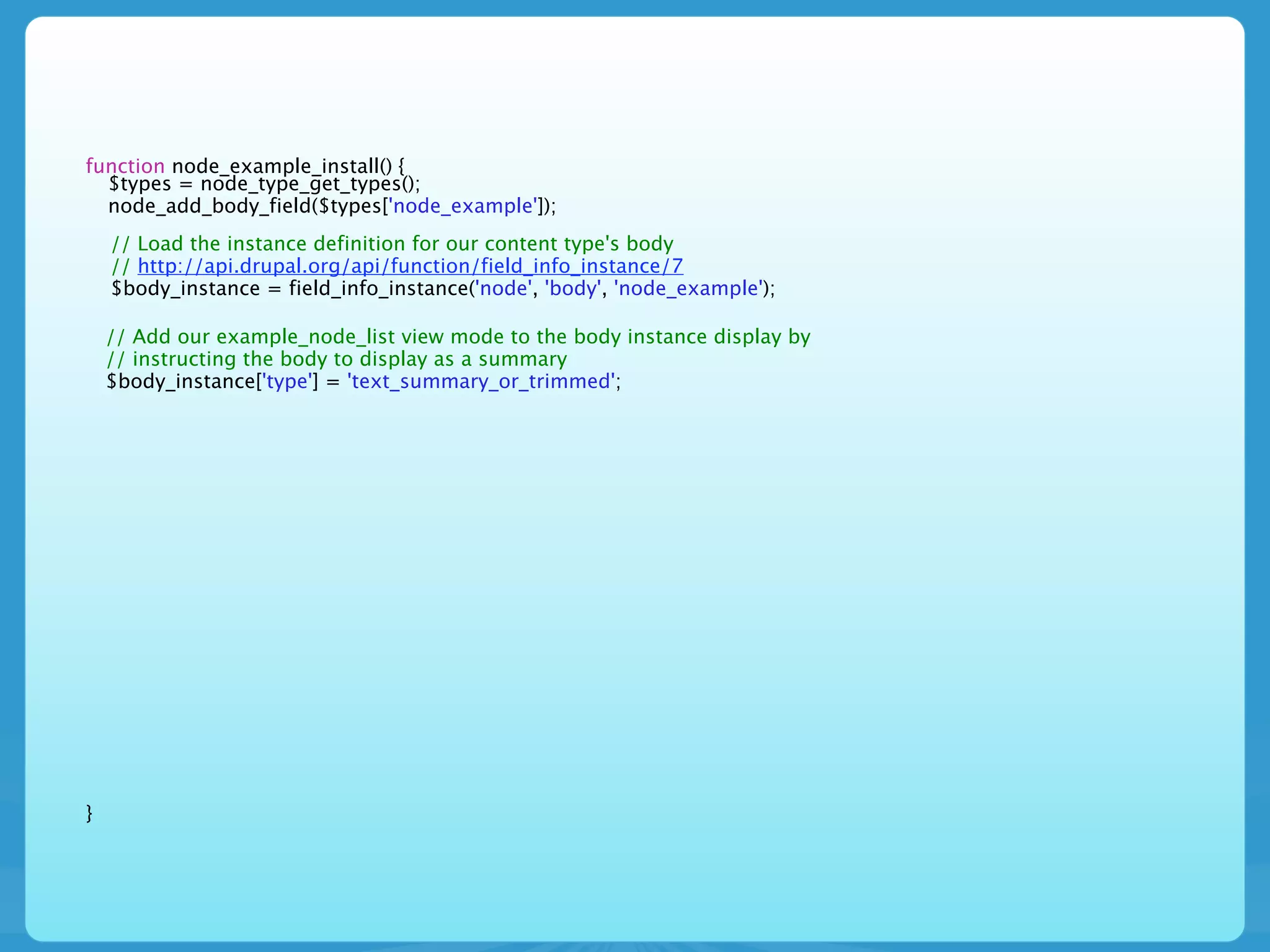 function node_example_install() {
  $types = node_type_get_types();
  node_add_body_field($types['node_example']);
    // Load the instance definition for our content type's body
    // http://api.drupal.org/api/function/field_info_instance/7
    $body_instance = field_info_instance('node', 'body', 'node_example');

    // Add our example_node_list view mode to the body instance display by
    // instructing the body to display as a summary
    $body_instance['type'] = 'text_summary_or_trimmed';




}
 
